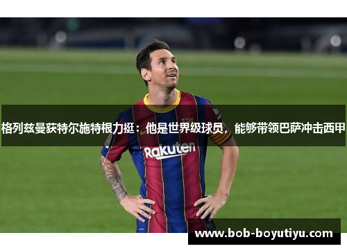 格列兹曼获特尔施特根力挺：他是世界级球员，能够带领巴萨冲击西甲